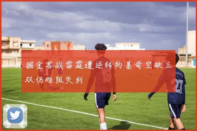 掘金客战雷霆遭逆转约基奇空砍三双仍难阻失利