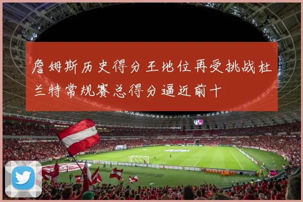 詹姆斯历史得分王地位再受挑战杜兰特常规赛总得分逼近前十