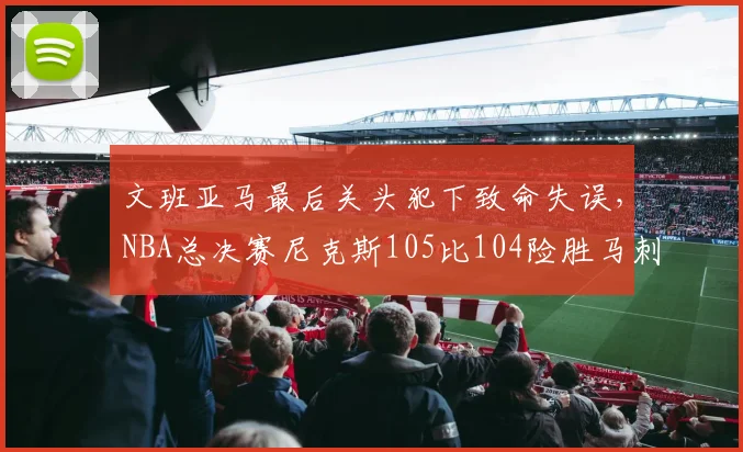 文班亚马最后关头犯下致命失误,NBA总决赛尼克斯105比104险胜马刺,大比分2比0领先