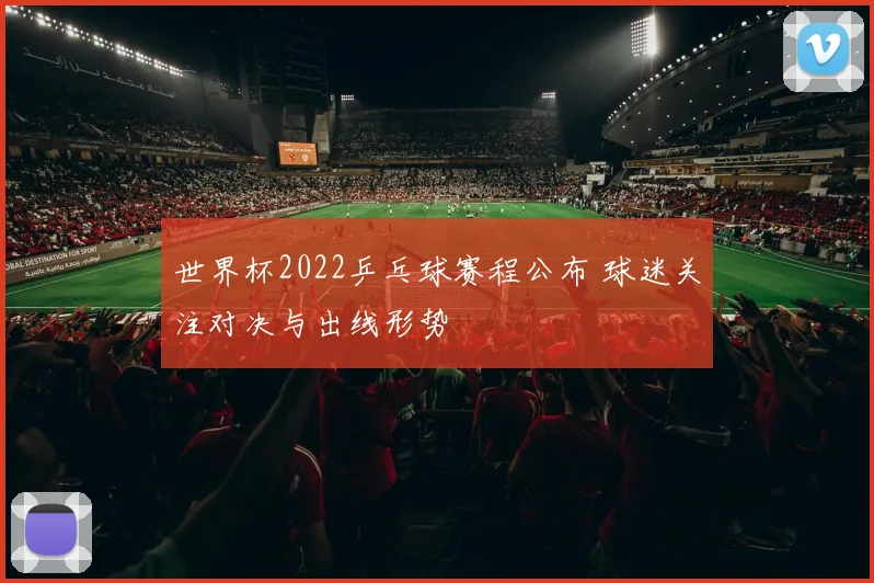 世界杯2022乒乓球赛程公布 球迷关注对决与出线形势
