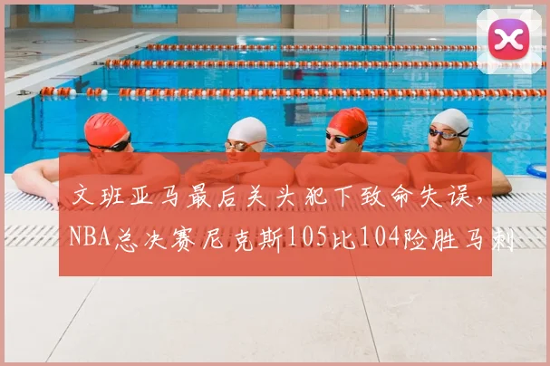 文班亚马最后关头犯下致命失误,NBA总决赛尼克斯105比104险胜马刺,大比分2比0领先